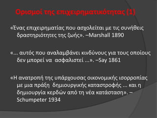 Οριςμοί τησ επιχειρηματικότητασ (1)
«Ζνασ επιχειρθματίασ που αςχολείται με τισ ςυνικεισ
δραςτθριότθτεσ τθσ ηωισ». –Marshall 1890
«... αυτόσ που αναλαμβάνει κινδφνουσ για τουσ οποίουσ
δεν μπορεί να αςφαλιςτεί ...». –Say 1861
«Θ ανατροπι τθσ υπάρχουςασ οικονομικισ ιςορροπίασ
με μια πράξθ δθμιουργικισ καταςτροφισ ... και θ
δθμιουργία κερδϊν από τθ νζα κατάςταςθ». –
Schumpeter 1934

 