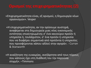 Οριςμοί τησ επιχειρηματικότητασ (2)
«Επιχειρθματικότθτα είναι, εξ οριςμοφ, θ δθμιουργία νζων
οργανιςμϊν». Vesper
«Θ επιχειρθματικότθτα, αν τθν ορίςουμε αυςτθρά,
αναφζρεται ςτθ δθμιουργία μιασ νζασ οικονομικισ
οντότθτασ επικεντρωμζνθσ ς’ ζνα καινοφριο προϊόν ι
υπθρεςία ι, τουλάχιςτον, ς’ ζνα προϊόν ι υπθρεςία
που να διαφζρει ςθμαντικά από προϊόντα ι υπθρεςίεσ
που προςφζρονται κάπου αλλοφ ςτθν αγορά». - Curran
& Stanworth
«Θ αναηιτθςθ τθσ ευκαιρίασ, ανεξάρτθτα από τουσ πόρουσ
που κάποιοσ ζχει ςτθ διάκεςι του τθν παροφςα
ςτιγμι». –Timmons

 