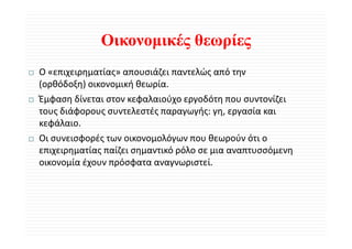 Οικονομικές θεωρίες
O «επιχειρηματίας» απουσιάζει παντελώς από την 
(ορθόδοξη) οικονομική θεωρία.
Έμφαση δίνεται στον κεφαλαιούχο εργοδότη που συντονίζει 
Έ φ     δί             φ λ ύ          δό             ίζ
τους διάφορους συντελεστές παραγωγής: γη, εργασία και 
κεφάλαιο.
κεφάλαιο
Οι συνεισφορές των οικονομολόγων που θεωρούν ότι ο 
επιχειρηματίας παίζει σημαντικό ρόλο σε μια αναπτυσσόμενη 
επιχειρηματίας παίζει σημαντικό ρόλο σε μια αναπτυσσόμενη
οικονομία έχουν πρόσφατα αναγνωριστεί.
 