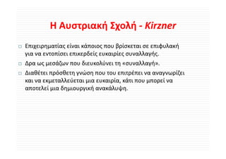 Η Αυστριακή Σχολή ‐
        Η Αυστριακή Σχολή Kirzner
Επιχειρηματίας είναι κάποιος που βρίσκεται σε επιφυλακή 
για να εντοπίσει επικερδείς ευκαιρίες συναλλαγής.
Δρα ως μεσάζων που διευκολύνει τη «συναλλαγή».
Δ          άζ        δ      λύ            λλ ή
Διαθέτει πρόσθετη γνώση που του επιτρέπει να αναγνωρίζει 
και να εκμεταλλεύεται μια ευκαιρία, κάτι που μπορεί να 
 α α ε ε αλλεύε α α ε α ρία ά ο                ορεί α
αποτελεί μια δημιουργική ανακάλυψη.
 