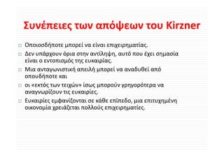 Συνέπειες των απόψεων του Kirzner
Συνέπειες των απόψεων του Kirzner
Οποιοσδήποτε μπορεί να είναι επιχειρηματίας.
Ο       δή           ί    ί               ί
Δεν υπάρχουν όρια στην αντίληψη, αυτό που έχει σημασία 
είναι ο εντοπισμός της ευκαιρίας.
είναι ο εντοπισμός της ευκαιρίας
Μια ανταγωνιστική απειλή μπορεί να αναδυθεί από 
οπουδήποτε και 
       ή
οι «εκτός των τειχών» ίσως μπορούν γρηγορότερα να 
αναγνωρίζουν τις ευκαιρίες.
Ευκαιρίες εμφανίζονται σε κάθε επίπεδο, μια επιτυχημένη 
οικονομία χρειάζεται πολλούς επιχειρηματίες.
 
