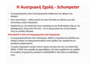 Η Αυστριακή Σχολή ‐ Schumpeter
  Ο επιχειρηματίας είναι ένας ξεχωριστός άνθρωπος που φέρνει την 
  αλλαγή.
  Είναι καινοτόμος – αλλά μπορεί να είναι δύσκολο να ιδρύσει μια νέα, 
  καινοτόμο, μικρή επιχείρηση.
  Ασχολείται με την ανάπτυξη νέων τεχνολογιών και διαδικασιών (όχι με την 
  Ασχολείται με την ανάπτυξη νέων τεχνολογιών και διαδικασιών (όχι με την
  προσαρμογή, όπως στον Kirzner) – με τη δημιουργία και τη λειτουργία 
  τους σε μεγάλη κλίμακα.
Schumpeter ΙΙ: Από τον Επιχειρηματία στην Επιχείρηση 
  Η επιχειρηματικότητα είναι πρόσκαιρη, καθώς η τεχνολογική πρόοδος και 
  αλλαγή μπορεί να πραγματοποιηθούν από ομάδες που εργάζονται σε 
  αλλαγή μπορεί να πραγματοποιηθούν από ομάδες που εργάζονται σε
  μεγάλους οργανισμούς.
  Η μικρή επιχείρηση υστερεί στους τομείς της έρευνας και της ανάπτυξης 
  (Ε&Α). Η Ε&Α είναι ακριβή και χρονοβόρα, ενώ όσοι εργάζονται σε ομάδες 
  (Ε&Α) Η Ε&Α ί          βή          βό      ώό        άζ           άδ
  σε μεγάλες επιχειρήσεις μπορούν να βοηθηθούν από ιδέες συναδέλφων 
  τους.
 