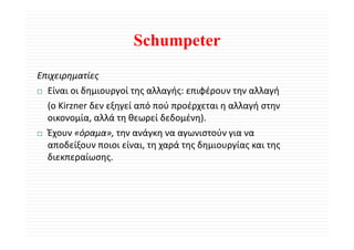 Schumpeter
Επιχειρηματίες 
  Είναι οι δημιουργοί της αλλαγής: επιφέρουν την αλλαγή 
  (ο Kirzner δεν εξηγεί από πού προέρχεται η αλλαγή στην 
  οικονομία, αλλά τη θεωρεί δεδομένη).
  Έχουν «όραμα», την ανάγκη να αγωνιστούν για να 
  αποδείξουν ποιοι είναι, τη χαρά της δημιουργίας και της 
  διεκπεραίωσης. 
  δ         ί
 