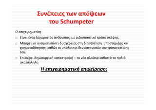Συνέπειες των απόψεων 
                 του Schumpeter 
Ο επιχειρηματίας
  Είναι ένας ξεχωριστός άνθρωπος, με ριζοσπαστικό τρόπο σκέψης.
  Μπορεί να αντιμετωπίσει δυσχέρειες στη διασφάλιση  υποστήριξης και 
  Μ     ί            ί δ έ               δ φάλ            ή ξ
  χρηματοδότησης, καθώς οι υπόλοιποι δεν κατανοούν τον τρόπο σκέψης 
  του.
  Επιφέρει δημιουργική καταστροφή – το νέο πλαίσιο καθιστά το παλιό 
  ακατάλληλο.
               Η επιχειρηματική επιχείρηση;
               Η              ή      ί
 