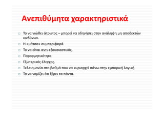 Ανεπιθύμητα χαρακτηριστικά
Ανεπιθύμητα χαρακτηριστικά
Το να νιώθει άτρωτος – μπορεί να οδηγήσει στην ανάληψη μη αποδεκτών 
κινδύνων.
Η «μάτσο» συμπεριφορά.
Η «μάτσο» συμπεριφορά
Το να είναι αντι‐εξουσιαστικός.
Παρορμητικότητα.
  ρ ρμη     η
Εξωτερικός έλεγχος.
Τελειομανία στο βαθμό που να κυριαρχεί πάνω στην εμπορική λογική.
Το να νομίζει ότι ξέρει τα πάντα.
 
