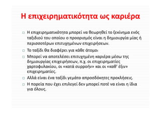 Η επιχειρηματικότητα ως καριέρα
Η επιχειρηματικότητα ως καριέρα
 Η επιχειρηματικότητα μπορεί να θεωρηθεί το ξεκίνημα ενός 
 Η                ό          ί θ        θ ί ξ ί           ό
 ταξιδιού του οποίου ο προορισμός είναι η δημιουργία μίας ή 
 περισσοτέρων επιτυχημένων επιχειρήσεων.
 περισσοτέρων επιτυχημένων επιχειρήσεων
 Το ταξίδι θα διαφέρει για κάθε άτομο:
 Μπορεί να αποτελέσει επιτυχημένη καριέρα μέσω της 
 Μπορεί να αποτελέσει επιτυχημένη καριέρα μέσω της
 δημιουργίας επιχειρήσεων, π.χ. οι επιχειρηματίες 
 χαρτοφυλακίου, οι «κατά συρροήν» και οι «καθ’ έξιν»
 επιχειρηματίες.
             ί
 Αλλά είναι ένα ταξίδι γεμάτο απροσδόκητες προκλήσεις.
 Η πορεία που έχει επιλεγεί δεν μπορεί ποτέ να είναι η ίδια 
 Η      ί       έ      λ ίδ           ί    έ    ί      ίδ
 για όλους. 
 