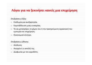 Λόγοι για να ξεκινήσει κανείς μια επιχείρηση
Λόγοι για να ξεκινήσει κανείς μια επιχείρηση

Επιδράσεις έλξης
  Επιθυμία για ανεξαρτησία.
  Εκμετάλλευση μιας ευκαιρίας.
  Ε    άλλ                ί
  Το να μετατρέψει το χόμπι του ή την προηγούμενη εργασιακή του 
  εμπειρία σε επιχείρηση.
   μ ρ           χ ρη η
  Οικονομικό κίνητρο.


Επιδράσεις ώθησης
  Απόλυση.
  Ανεργία ή η απειλή της.
  Διαφωνία με τον εργοδότη.
 