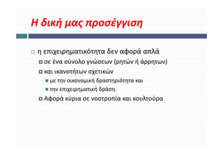 Η δική μας προσέγγιση
Η δική μας προσέγγιση

 η επιχειρηματικότητα δεν αφορά απλά 
  σε ένα σύνολο γνώσεων (ρητών ή άρρητων) 
  σε ένα σύνολο γνώσεων (ρητών ή άρρητων)
  και ικανοτήτων σχετικών 
    με την οικονομική δραστηριότητα και 
                    ήδ         ό
    την επιχειρηματική δράση. 
  Αφορά κύρια σε νοοτροπία και κουλτούρα 
  Αφ ά ύ                ί         λ ύ
 