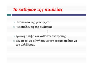 Το καθήκον της παιδείας
Το καθήκον της παιδείας

 Η κοινωνία της γνώσης και
 Η εκπαίδευση της αμάθειας
                       ή
 Κριτική σκέψη και καθήκον ανατροπής
 Δεν αρκεί να εξηγήσουμε τον κόσμο, πρέπει να 
 Δεν αρκεί να εξηγήσουμε τον κόσμο πρέπει να
 τον αλλάξουμε
 