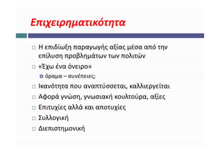 Επιχειρηματικότητα

 Η επιδίωξη παραγωγής αξίας μέσα από την 
 επίλυση προβλημάτων των πολιτών
 «Έχω ένα όνειρο»
   όραμα 
   όραμα – συνέπειες;
 Ικανότητα που αναπτύσσεται, καλλιεργείται
 Αφορά γνώση, γνωσιακή κουλτούρα, αξίες
 Αφ ά ώ                ή     λ ύ     ξί
 Επιτυχίες αλλά και αποτυχίες
 Συλλογική
 Διεπιστημονική
 