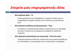 Στοιχεία μιας επιχειρηματικής ιδέας
Στοιχεία μιας επιχειρηματικής ιδέας
1.       Μια πρόταση αξίας – Τί;
     •      Η αξία‐χρησιμότητα που απολαμβάνουν οι χρήστες‐πελάτες από την 
            πrοσφερόμενη υπηρεσία ή προϊόν μείον το κόστος τους (όχι απλά την 
            πrοσφερόμενη υπηρεσία ή προϊόν μείον το κόστος τους (όχι απλά την
            τιμή)

2.       Μια πρόταση απόδοσης και βιωσιμότητας – Πώς;
              ρ    η       ης     β    μ η ς       ς;
     •      Τα έσοδα που ο οργανισμός θα παράγει (νομιμοποιεί) με την προσφορά 
            του μείον το κόστος για την παραγωγή και παροχή του προϊόντος‐
            υπηρεσίας
                   ί

3.       Μια πρόταση κινητοποίησης για συμμετοχή – Ποιοί και γιατί;
     •      Τα θετικά κίνητρα και σκοποί που προτείνονται στους έχοντες διακύβευμα 
            να υποστηρίξουν, να συμμετάσχουν και να υλοποιήσουν το εγχείρημα
 