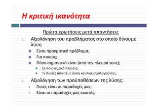 Η κριτική ικανότητα
Η κριτική ικανότητα
              Πρώτα ερωτήσεις μετά απαντήσεις
              Π ώ        ή       ά       ή
1.       Αξιολόγηση του προβλήματος στο οποίο δίνουμε 
         λύση
         λύ
           Είναι πραγματικό πρόβλημα;
           Για ποιούς;
           Γ       ύ
           Πόσο σημαντικό είναι (από την πλευρά τους);
             Σε ποιο αξιακό πλαίσιο;
             Σε ποιο αξιακό πλαίσιο;
             Τι θυσίες απαιτεί η λύση και πως αξιολογούνται;

2.
2        Αξιολόγηση των προϋποθέσεων της λύσης: 
         Αξιολόγηση των προϋποθέσεων της λύσης:
     •     Ποιές είναι οι παραδοχές μας;
     •     Είναι οι παραδοχές μας σωστές;
           Είναι οι παραδοχές μας σωστές;
 