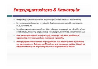 Επιχειρηματικότητα & Καινοτομία
Επιχειρηματικότητα & Καινοτομία
 Η τεχνολογική καινοτομία είναι σημαντική αλλά δεν αποτελεί προϋπόθεση
        λ    ή         ί ί              ή λλά δ         λ ί    ϋ όθ
 Συχνά οι πρωτοπόροι στην τεχνολογία βγαίνουν από το παιχνίδι: αυτοκίνητο, 
 DOS, Windows, PC
 Συνήθως η καινοτομία αφορά και άλλες πλευρές: παραγωγή και αλυσίδα αξίας‐
 εφοδιασμού, θεσμούς, μηχανισμούς, νέες αγορές, συνήθειες, νέες ανάγκες κλπ.
 Αν η καινοτομία αφορά στην (επιτυχή) εισαγωγή ενός νέου προϊόντος ή 
 τεχνολογίας στον κοινωνικό και οικονομικό γίγνεσθαι, 
 Η επιχειρηματικότητα αφορά στην οργάνωση των πόρων για την αξιοποίηση 
      χ ρημ        η     φ ρ    η ργ       η       ρ γ η ξ            η η
 της καινοτομίας, τη διάχυση‐υιοθέτησή της από κοινωνικές ομάδες ή δομές με 
 αποδοτικό τρόπο, και στη βιωσιμότητα των οργανωσιακών δομών
 