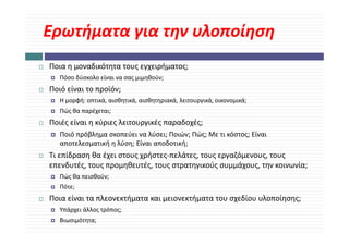 Ερωτήματα για την υλοποίηση
 ρ ήμ     γ η           η η
Ποια η μοναδικότητα τους εγχειρήματος;
Ποια η μοναδικότητα τους εγχειρήματος;
   Πόσο δύσκολο είναι να σας μιμηθούν;
Ποιό είναι το προϊόν;
   Η μορφή: οπτικά, αισθητικά, αισθητηριακά, λειτουργικά, οικονομικά;
   Πώς θα παρέχεται;
Ποιές είναι η κύριες λειτουργικές παραδοχές;
Ποιές είναι η κύριες λειτουργικές παραδοχές;
   Ποιό πρόβλημα σκοπεύει να λύσει; Ποιών; Πώς; Με τι κόστος; Είναι 
   αποτελεσματική η λύση; Είναι αποδοτική;
Τι επίδραση θα έχει στους χρήστες‐πελάτες, τους εργαζόμενους, τους 
επενδυτές, τους προμηθευτές, τους στρατηγικούς συμμάχους, την κοινωνία;
   Πώς θα πεισθούν;
     ς            ;
   Πότε;
Ποια είναι τα πλεονεκτήματα και μειονεκτήματα του σχεδίου υλοποίησης; 
   Υπάρχει άλλος τρόπος;
   Βιωσιμότητα;
 