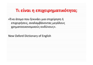 Τι είναι η επιχειρηματικότητα;
     Τι είναι η επιχειρηματικότητα;
«Ένα άτομο που ξεκινάει μια επιχείρηση ή 
  επιχειρήσεις, αναλαμβάνοντας μεγάλους 
  χρηματοοικονομικούς κινδύνους».

New Oxford Dictionary of English 
 