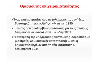 Ορισμοί της επιχειρηματικότητας


«Ένας επιχειρηματίας που ασχολείται με τις συνήθεις 
«Ένας επιχειρηματίας που ασχολείται με τις συνήθεις
   δραστηριότητες της ζωής». –Marshall 1890
«... αυτός που αναλαμβάνει κινδύνους για τους οποίους 
        ό          λ βά         δύ                ί
   δεν μπορεί να  ασφαλιστεί ...». –Say 1861
«Η ανατροπή της υπάρχουσας οικονομικής ισορροπίας με 
   μια πράξη  δημιουργικής καταστροφής ... και η 
   δημιουργία κερδών από τη νέα κατάσταση». –
   Schumpeter 1934
 