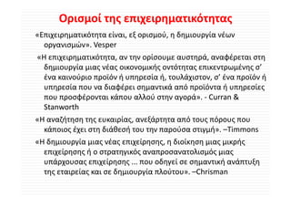 Ορισμοί της επιχειρηματικότητας
«Επιχειρηματικότητα είναι, εξ ορισμού, η δημιουργία νέων 
 Ε             ό       ί     ξ       ύ δ          ί έ
   οργανισμών». Vesper
«Η επιχειρηματικότητα, αν την ορίσουμε αυστηρά, αναφέρεται στη 
«Η επιχειρηματικότητα αν την ορίσουμε αυστηρά αναφέρεται στη
   δημιουργία μιας νέας οικονομικής οντότητας επικεντρωμένης σ’ 
   ένα καινούριο προϊόν ή υπηρεσία ή, τουλάχιστον, σ ένα προϊόν ή
   ένα καινούριο προϊόν ή υπηρεσία ή, τουλάχιστον, σ’ ένα προϊόν ή 
   υπηρεσία που να διαφέρει σημαντικά από προϊόντα ή υπηρεσίες 
   που προσφέρονται κάπου αλλού στην αγορά». ‐ Curran & 
   Stanworth
«Η αναζήτηση της ευκαιρίας, ανεξάρτητα από τους πόρους που 
   κάποιος έχει στη διάθεσή του την παρούσα στιγμή». –Timmons
    ά       έ       δ άθ ή               ύ         ή
«Η δημιουργία μιας νέας επιχείρησης, η διοίκηση μιας μικρής 
   επιχείρησης ή ο στρατηγικός αναπροσανατολισμός μιας 
        ί      ή             ό               λ ό
   υπάρχουσας επιχείρησης ... που οδηγεί σε σημαντική ανάπτυξη 
   της εταιρείας και σε δημιουργία πλούτου».  Chrisman
   της εταιρείας και σε δημιουργία πλούτου» –Chrisman
 