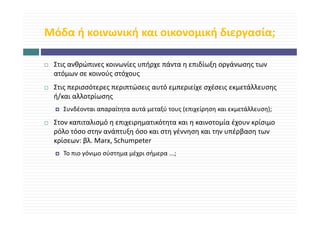 Μόδα ή κοινωνική και οικονομική διεργασία;
Μόδα ή κοινωνική και οικονομική διεργασία;

 Στις ανθρώπινες κοινωνίες υπήρχε πάντα η επιδίωξη οργάνωσης των 
        θ ώ            ί     ή     ά         δί ξ     ά
 ατόμων σε κοινούς στόχους
 Στις περισσότερες περιπτώσεις αυτό εμπεριείχε σχέσεις εκμετάλλευσης 
 Στις περισσότερες περιπτώσεις αυτό εμπεριείχε σχέσεις εκμετάλλευσης
 ή/και αλλοτρίωσης
   Συνδέονται απαραίτητα αυτά μεταξύ τους (επιχείρηση και εκμετάλλευση);
 Στον καπιταλισμό η επιχειρηματικότητα και η καινοτομία έχουν κρίσιμο 
 ρόλο τόσο στην ανάπτυξη όσο και στη γέννηση και την υπέρβαση των 
 κρίσεων: βλ. Marx, Schumpeter
   ί      βλ M      S h     t
   Το πιο γόνιμο σύστημα μέχρι σήμερα ...;
 