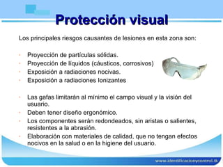 Protección visual Los principales riesgos causantes de lesiones en esta zona son: Proyección de partículas sólidas. Proyección de líquidos (cáusticos, corrosivos) Exposición a radiaciones nocivas. Exposición a radiaciones Ionizantes Las gafas limitarán al mínimo el campo visual y la visión del usuario. Deben tener diseño ergonómico. Los componentes serán redondeados, sin aristas o salientes, resistentes a la abrasión.  Elaboración con materiales de calidad, que no tengan efectos nocivos en la salud o en la higiene del usuario.  