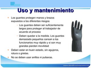 Uso y mantenimiento Los guantes protegen manos y brazos expuestos a los diferentes riesgos Los guantes deben ser suficientemente largos para proteger al trabajador de acuerdo al proceso Deben quedar a la medida. Los guantes demasiado pequeños cansan a los funcionarios muy rápido y si son muy grandes pierden movilidad Deben estar en buen estado, sin agujeros, rotura o grietas. No se deben usar anillos ni pulseras. 