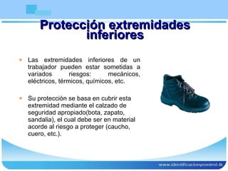 Protección extremidades inferiores Las extremidades inferiores de un trabajador pueden estar sometidas a variados riesgos: mecánicos, eléctricos, térmicos, químicos, etc.  Su protección se basa en cubrir esta extremidad mediante el calzado de seguridad apropiado(bota, zapato, sandalia), el cual debe ser en material acorde al riesgo a proteger (caucho, cuero, etc.). 