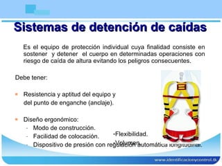Sistemas de detención de caídas Es el equipo de protección individual cuya finalidad consiste en sostener  y detener  el cuerpo en determinadas operaciones con riesgo de caída de altura evitando los peligros consecuentes. Debe tener: Resistencia y aptitud del equipo y del punto de enganche (anclaje).  Diseño ergonómico: Modo de construcción. Facilidad de colocación. Dispositivo de presión con regulación automática longitudinal. Flexibilidad. Volumen. 