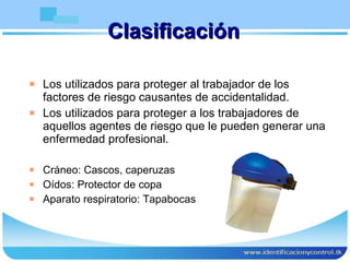 Clasificación Los utilizados para proteger al trabajador de los factores de riesgo causantes de accidentalidad. Los utilizados para proteger a los trabajadores de aquellos agentes de riesgo que le pueden generar una enfermedad profesional. Cráneo: Cascos, caperuzas Oídos: Protector de copa Aparato respiratorio: Tapabocas 