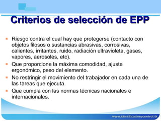Criterios de selección de EPP Riesgo contra el cual hay que protegerse (contacto con objetos filosos o sustancias abrasivas, corrosivas, calientes, irritantes, ruido, radiación ultravioleta, gases, vapores, aerosoles, etc). Que proporcione la máxima comodidad, ajuste ergonómico, peso del elemento. No restringir el movimiento del trabajador en cada una de las tareas que ejecuta. Que cumpla con las normas técnicas nacionales e internacionales. 