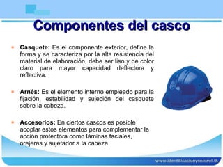 Componentes del casco Casquete:  Es el componente exterior, define la forma y se caracteriza por la alta resistencia del material de elaboración, debe ser liso y de color claro para mayor capacidad deflectora y reflectiva. Arnés:  Es el elemento interno empleado para la fijación, estabilidad y sujeción del casquete sobre la cabeza. Accesorios:  En ciertos cascos es posible acoplar estos elementos para complementar la acción protectora como láminas faciales, orejeras y sujetador a la cabeza. 