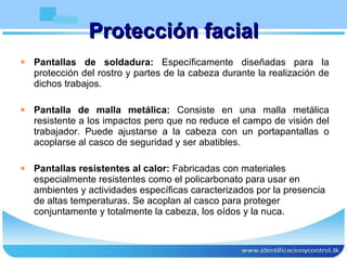 Protección facial Pantallas de soldadura:  Específicamente diseñadas para la protección del rostro y partes de la cabeza durante la realización de dichos trabajos. Pantalla de malla metálica:  Consiste en una malla metálica resistente a los impactos pero que no reduce el campo de visión del trabajador. Puede ajustarse a la cabeza con un portapantallas o acoplarse al casco de seguridad y ser abatibles. Pantallas resistentes al calor:  Fabricadas con materiales especialmente resistentes como el policarbonato para usar en ambientes y actividades específicas caracterizados por la presencia de altas temperaturas. Se acoplan al casco para proteger conjuntamente y totalmente la cabeza, los oídos y la nuca. 