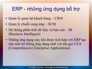 ERP - những ứng dụng bổ trợ
●   Quản lý quan hệ khách hàng – CRM
●   Quản lý chuỗi cung ứng – SCM
●   Hệ thống phân tích dữ liệu và báo cáo – BI
    (Business Intelligent)
●   Những ứng dụng này khi được tích hợp với ERP tạo
    nên một hệ thống ứng dụng mới với tên gọi CEA
    (Comprehensive Enterprise Applications)




                 © VIAMI Training - training@viamisoftware.com
 
