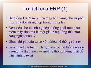 Lợi ích của ERP (1)
●   Hệ thống ERP tạo ra nền tảng bền vững cho sự phát
    triển của doanh nghiệp trong tương lai
●   Đem đến cho doanh nghiệp không phải một phần
    mềm máy tính mà là một giải pháp tổng thể, một
    công nghệ quản lý
●   Giảm chi phí đầu tư so với nhiều hệ thống rời rạc
●   Giải quyết bài toán tích hợp mà các hệ thống rời rạc
    không thể thực hiện → một hệ thống thống nhất dễ
    vận hành, bảo trì

                 © VIAMI Training - training@viamisoftware.com
 