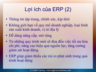 Lợi ích của ERP (2)
●   Thông tin tập trung, chính xác, kịp thời
●   Không giới hạn về quy mô doanh nghiệp, loại hình
    sản xuất kinh doanh, vị trí địa lý
●   Dễ dàng nâng cấp, mở rộng
●   Từ những quy trình mới sẽ đưa đến việc tối ưu hóa
    chi phí, nâng cao hiệu quả nguồn lực, tăng cường
    giám sát hoạt động.
●   ERP giúp giảm thiểu các rủi ro phát sinh trong quá
    trình hoạt động

                 © VIAMI Training - training@viamisoftware.com
 