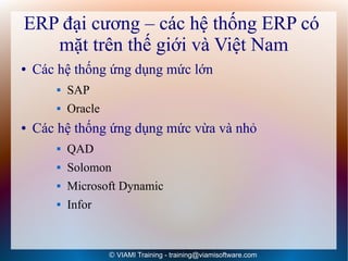 ERP đại cương – các hệ thống ERP có
   mặt trên thế giới và Việt Nam
●   Các hệ thống ứng dụng mức lớn
          SAP
          Oracle
●   Các hệ thống ứng dụng mức vừa và nhỏ
          QAD
          Solomon
          Microsoft Dynamic
          Infor


                    © VIAMI Training - training@viamisoftware.com
 
