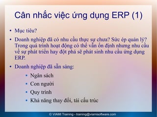 Cân nhắc việc ứng dụng ERP (1)
●   Mục tiêu?
●   Doanh nghiệp đã có nhu cầu thực sự chưa? Sức ép quản lý?
    Trong quá trình hoạt động có thể vẫn ổn định nhưng nhu cầu
    về sự phát triển hay đột phá sẽ phát sinh nhu cầu ứng dụng
    ERP.
●   Doanh nghiệp đã sẵn sàng:
           Ngân sách
           Con người
           Quy trình
           Khả năng thay đổi, tái cấu trúc

                    © VIAMI Training - training@viamisoftware.com
 