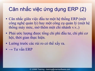 Cân nhắc việc ứng dụng ERP (2)
●   Cân nhắc giữa việc đầu tư một hệ thống ERP (một
    công nghệ quản lý) hay một công cụ quản lý (một hệ
    thống máy móc, mở thêm một chi nhánh v.v..)
●   Phải ước lượng được tổng chi phí đầu tư, chi phí cơ
    hội, thời gian thực hiện.
●   Lường trước các rủi ro có thể xẩy ra.
●   → Tư vấn ERP




                 © VIAMI Training - training@viamisoftware.com
 