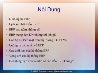 Nội Dung
➢   Định nghĩa ERP
➢   Lịch sử phát triển ERP
➢   ERP bao gồm những gì?
➢   ERP mang đến DN những lợi ích gì?
➢   Các hệ ERP có mặt trên thị trường TG và VN
➢   Lưỡng lự cân nhắc về ERP
➢   Các giới hạn của hệ thống ERP
➢   Vòng đời của hệ thống ERP
➢   Doanh nghiệp vừa và nhỏ có cần đến ERP không?


                     © VIAMI Training - training@viamisoftware.com
 