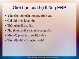 Giới hạn của hệ thống ERP
●   Yêu cầu tính tuân thủ quy trình cao
●   Chi phí triển khai lớn
●   Thời gian đầu tư lâu
●   Phụ thuộc nhiều vào nhà cung cấp
●   Mức độ phức tạp của hệ thống
●   Tính đặc thù của ngành nghề




                 © VIAMI Training - training@viamisoftware.com
 
