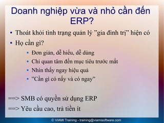 Doanh nghiệp vừa và nhỏ cần đến
              ERP?
●   Thoát khỏi tình trạng quản lý ”gia đình trị” hiện có
●   Họ cần gì?
           Đơn giản, dễ hiểu, dễ dùng
           Chỉ quan tâm đến mục tiêu trước mắt
           Nhìn thấy ngay hiệu quả
           ”Cần gì có nấy và có ngay”


==> SMB có quyền sử dụng ERP
==> Yêu cầu cao, trả tiền ít
                    © VIAMI Training - training@viamisoftware.com
 