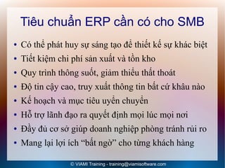 Tiêu chuẩn ERP cần có cho SMB
●   Có thể phát huy sự sáng tạo để thiết kế sự khác biệt
●   Tiết kiệm chi phí sản xuất và tồn kho
●   Quy trình thông suốt, giảm thiểu thất thoát
●   Độ tin cậy cao, truy xuất thông tin bất cứ khâu nào
●   Kế hoạch và mục tiêu uyển chuyển
●   Hỗ trợ lãnh đạo ra quyết định mọi lúc mọi nơi
●   Đầy đủ cơ sở giúp doanh nghiệp phòng tránh rủi ro
●   Mang lại lợi ích “bất ngờ” cho từng khách hàng

                 © VIAMI Training - training@viamisoftware.com
 