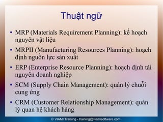 Thuật ngữ
●   MRP (Materials Requirement Planning): kế hoạch
    nguyên vật liệu
●   MRPII (Manufacturing Resources Planning): hoạch
    định nguồn lực sản xuất
●   ERP (Enterprise Resource Planning): hoạch định tài
    nguyên doanh nghiệp
●   SCM (Supply Chain Management): quản lý chuỗi
    cung ứng
●   CRM (Customer Relationship Management): quản
    lý quan hệ khách hàng
                 © VIAMI Training - training@viamisoftware.com
 