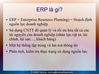 ERP là gì?
●   ERP = Enterprise Resource Planning) = Hoạch định
    nguồn lực doanh nghiệp
●   Sử dụng CNTT để quản lý và tối ưu hóa tất cả các
    tài nguyên của doanh nghiệp (nhân lực,vật tư, tài
    chính, tài sản…, khách hàng)
●   Một hệ thống tập trung và lan toả thông tin
●   Phân tích, kiểm tra thực trạng sử dụng nguồn lực




                 © VIAMI Training - training@viamisoftware.com
 