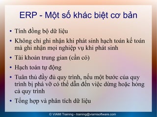 ERP - Một số khác biệt cơ bản
●   Tính đồng bộ dữ liệu
●   Không chỉ ghi nhận khi phát sinh hạch toán kế toán
    mà ghi nhận mọi nghiệp vụ khi phát sinh
●   Tài khoản trung gian (cần có)
●   Hạch toán tự động
●   Tuân thủ đầy đủ quy trình, nếu một bước của quy
    trình bị phá vỡ có thể dẫn đến việc dừng hoặc hỏng
    cả quy trình
●   Tổng hợp và phân tích dữ liệu
                 © VIAMI Training - training@viamisoftware.com
 