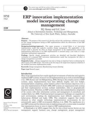 The current issue and full text archive of this journal is available at
                                                 www.emeraldinsight.com/1463-7154.htm




BPMJ
14,2                                   ERP innovation implementation
                                        model incorporating change
                                               management
228
                                                                        M.J. Kemp and G.C. Low
                                               School of Information Systems, Technology and Management,
                                                  The University of New South Wales, Sydney, Australia

                                     Abstract
                                     Purpose – The purpose of this research is to develop and provide a preliminary validation of a model
                                     for how change management during an ERP implementation affects the effectiveness of that ERP
                                     implementation.
                                     Design/methodology/approach – This paper proposes a revised Klein et al. innovation
                                     implementation model that explicitly considers change management. The applicability of the
                                     revised model to describe the effect of change management on the implementation climate and
                                     implementation effectiveness of an ERP implementation is assessed using a case study at a large
                                     Australian multinational organisation.
                                     Findings – Speciﬁc change management activities are identiﬁed and described. Qualitative
                                     veriﬁcation of a proposed ERP innovation implementation model that incorporates the effect of
                                     change management is provided.
                                     Originality/value – Change management was seen as being an important factor in inﬂuencing the
                                     effectiveness of the ERP project. This study is the ﬁrst step in the longer-term empirical validation of
                                     the modiﬁed innovation implementation model.
                                     Keywords Change management, Manufacturing resource planning
                                     Paper type Research paper

                                     Introduction
                                     Many large organisations have made signiﬁcant investments of both time and capital to
                                     implement ERP systems, however not all implementations go as well as intended (Bingi
                                     et al., 1999; Kumar and van Hillegersberg, 2000). Owing to the complex nature of ERP
                                     systems, many implementations have been difﬁcult, lengthy and over budget,
                                     terminated before completion, and/or failed to achieve their business objectives even a
                                     year after implementation (Volkoff, 1999). ERP systems are organisation-wide systems
                                     and their implementation involves multiple stakeholders, often in geographically
                                     disperse locations. Therefore, an ERP system requires data standardisation, integration
                                     of the system with other information systems and management of consultants and
                                     vendors (Soh et al., 2000). Traditional project management challenges are magniﬁed in
                                     such environments, making the implementation more difﬁcult, expensive and
                                     failure-prone (Holland and Light, 1999). This complexity suggests that results
                                     obtained in other simpler technology implementation environments do not
Business Process Management          automatically apply to ERP environments (Markus et al., 2000). The signiﬁcance of a
Journal                              new ERP system and the inherent risks in implementing such a system make it essential
Vol. 14 No. 2, 2008
pp. 228-242                          that organisations focus on ways to improve ERP implementations.
q Emerald Group Publishing Limited       Al-Mudimigh et al. (2001) suggest that, the ﬁve key critical success factors are top
1463-7154
DOI 10.1108/14637150810864952        management support, business case, change management, project management
 