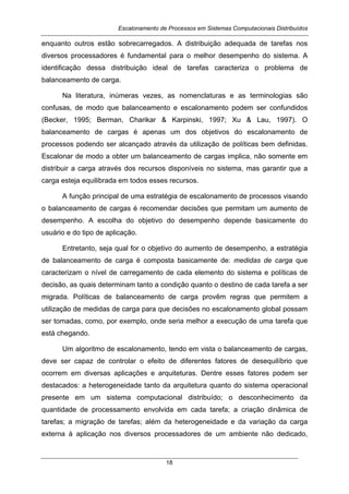 Escalonamento de Processos em Sistemas Computacionais Distribuídos
18
enquanto outros estão sobrecarregados. A distribuição adequada de tarefas nos
diversos processadores é fundamental para o melhor desempenho do sistema. A
identificação dessa distribuição ideal de tarefas caracteriza o problema de
balanceamento de carga.
Na literatura, inúmeras vezes, as nomenclaturas e as terminologias são
confusas, de modo que balanceamento e escalonamento podem ser confundidos
(Becker, 1995; Berman, Charikar & Karpinski, 1997; Xu & Lau, 1997). O
balanceamento de cargas é apenas um dos objetivos do escalonamento de
processos podendo ser alcançado através da utilização de políticas bem definidas.
Escalonar de modo a obter um balanceamento de cargas implica, não somente em
distribuir a carga através dos recursos disponíveis no sistema, mas garantir que a
carga esteja equilibrada em todos esses recursos.
A função principal de uma estratégia de escalonamento de processos visando
o balanceamento de cargas é recomendar decisões que permitam um aumento de
desempenho. A escolha do objetivo do desempenho depende basicamente do
usuário e do tipo de aplicação.
Entretanto, seja qual for o objetivo do aumento de desempenho, a estratégia
de balanceamento de carga é composta basicamente de: medidas de carga que
caracterizam o nível de carregamento de cada elemento do sistema e políticas de
decisão, as quais determinam tanto a condição quanto o destino de cada tarefa a ser
migrada. Políticas de balanceamento de carga provêm regras que permitem a
utilização de medidas de carga para que decisões no escalonamento global possam
ser tomadas, como, por exemplo, onde seria melhor a execução de uma tarefa que
está chegando.
Um algoritmo de escalonamento, tendo em vista o balanceamento de cargas,
deve ser capaz de controlar o efeito de diferentes fatores de desequilíbrio que
ocorrem em diversas aplicações e arquiteturas. Dentre esses fatores podem ser
destacados: a heterogeneidade tanto da arquitetura quanto do sistema operacional
presente em um sistema computacional distribuído; o desconhecimento da
quantidade de processamento envolvida em cada tarefa; a criação dinâmica de
tarefas; a migração de tarefas; além da heterogeneidade e da variação da carga
externa à aplicação nos diversos processadores de um ambiente não dedicado,
 