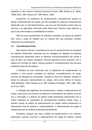 Escalonamento de Processos em Sistemas Computacionais Distribuídos
19
adaptativo e não uniforme (instável) (Casavant & Kuhl, 1988; Shirazi et al, 1995a,
1995b; Silva, 1997; Souza et al, 1999; Mehra, 1993).
Atualmente, os problemas de escalonamento, principalmente quando se
deseja o balanceamento de cargas, que têm emergido em sistemas computacionais
distribuídos são os não-determinísticos, uma vez que informações exatas sobre os
recursos e as aplicações raramente estão disponíveis. Pode-se ainda adicionar a
isso a não uniformidade ou instabilidade do sistema.
Além de suas características de software e hardware, as classes de software
bem como a carga de trabalho que um sistema tem que processar, também
influenciam seu desempenho.
2.4 Considerações Finais
Este capítulo discutiu a importância do uso de escalonamento de processos
em sistemas distribuídos mostrando que as vantagens da utilização de sistemas
computacionais distribuídos sobre os sistemas monoprocessadores são muitas e
para se fazer uso dessas vantagens, diversos algoritmos foram propostos com o
objetivo de controlar da melhor maneira possível o compartilhamento dos recursos
existentes nesse tipo de sistema.
A literatura da área demonstra que os algoritmos de escalonamento se
propõem a uma grande variedade de objetivos: compartilhamento de carga,
aumento da utilização do processador, redução do tempo de resposta, redução do
tempo de execução, balanceamento de cargas, entre outros (Shirazi & Hurson,
1992; Müllender, 1993; Feitelson et al, 1997; Feitelson & Rudolph, 1995, 1996, 1998;
Xu & Lau, 1997).
A utilização dos algoritmos de escalonamento, visando o balanceamento de
cargas, pode prover um aumento considerável no desempenho do sistema, uma vez
que a otimização e a eficácia do sistema estão diretamente relacionadas com a
melhor utilização da capacidade de processamento existente. Desse modo, a
escolha correta da política de balanceamento de cargas implica diretamente no
desempenho final do sistema e, indiscutivelmente, o balanceamento de cargas é
indispensável em um sistema computacional distribuído.
Entretanto, qualquer que seja a política de escalonamento a ser utilizada,
objetivando, contudo, promover o balanceamento de cargas do sistema, precisa
 