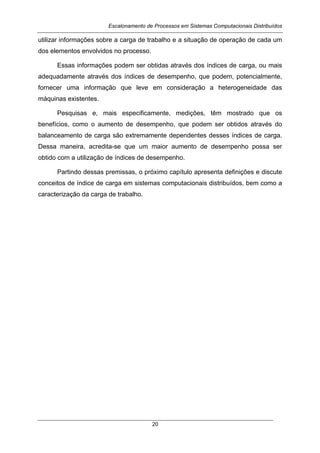 Escalonamento de Processos em Sistemas Computacionais Distribuídos
20
utilizar informações sobre a carga de trabalho e a situação de operação de cada um
dos elementos envolvidos no processo.
Essas informações podem ser obtidas através dos índices de carga, ou mais
adequadamente através dos índices de desempenho, que podem, potencialmente,
fornecer uma informação que leve em consideração a heterogeneidade das
máquinas existentes.
Pesquisas e, mais especificamente, medições, têm mostrado que os
benefícios, como o aumento de desempenho, que podem ser obtidos através do
balanceamento de carga são extremamente dependentes desses índices de carga.
Dessa maneira, acredita-se que um maior aumento de desempenho possa ser
obtido com a utilização de índices de desempenho.
Partindo dessas premissas, o próximo capítulo apresenta definições e discute
conceitos de índice de carga em sistemas computacionais distribuídos, bem como a
caracterização da carga de trabalho.
 