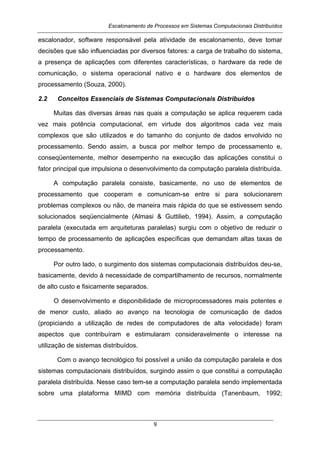 Escalonamento de Processos em Sistemas Computacionais Distribuídos
9
escalonador, software responsável pela atividade de escalonamento, deve tomar
decisões que são influenciadas por diversos fatores: a carga de trabalho do sistema,
a presença de aplicações com diferentes características, o hardware da rede de
comunicação, o sistema operacional nativo e o hardware dos elementos de
processamento (Souza, 2000).
2.2 Conceitos Essenciais de Sistemas Computacionais Distribuídos
Muitas das diversas áreas nas quais a computação se aplica requerem cada
vez mais potência computacional, em virtude dos algoritmos cada vez mais
complexos que são utilizados e do tamanho do conjunto de dados envolvido no
processamento. Sendo assim, a busca por melhor tempo de processamento e,
conseqüentemente, melhor desempenho na execução das aplicações constitui o
fator principal que impulsiona o desenvolvimento da computação paralela distribuída.
A computação paralela consiste, basicamente, no uso de elementos de
processamento que cooperam e comunicam-se entre si para solucionarem
problemas complexos ou não, de maneira mais rápida do que se estivessem sendo
solucionados seqüencialmente (Almasi & Guttilieb, 1994). Assim, a computação
paralela (executada em arquiteturas paralelas) surgiu com o objetivo de reduzir o
tempo de processamento de aplicações específicas que demandam altas taxas de
processamento.
Por outro lado, o surgimento dos sistemas computacionais distribuídos deu-se,
basicamente, devido à necessidade de compartilhamento de recursos, normalmente
de alto custo e fisicamente separados.
O desenvolvimento e disponibilidade de microprocessadores mais potentes e
de menor custo, aliado ao avanço na tecnologia de comunicação de dados
(propiciando a utilização de redes de computadores de alta velocidade) foram
aspectos que contribuíram e estimularam consideravelmente o interesse na
utilização de sistemas distribuídos.
Com o avanço tecnológico foi possível a união da computação paralela e dos
sistemas computacionais distribuídos, surgindo assim o que constitui a computação
paralela distribuída. Nesse caso tem-se a computação paralela sendo implementada
sobre uma plataforma MIMD com memória distribuída (Tanenbaum, 1992;
 