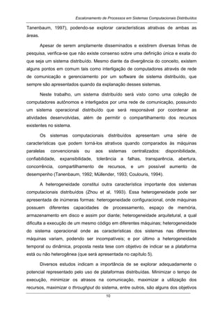 Escalonamento de Processos em Sistemas Computacionais Distribuídos
10
Tanenbaum, 1997), podendo-se explorar características atrativas de ambas as
áreas.
Apesar de serem amplamente disseminados e existirem diversas linhas de
pesquisa, verifica-se que não existe consenso sobre uma definição única e exata do
que seja um sistema distribuído. Mesmo diante da divergência do conceito, existem
alguns pontos em comum tais como interligação de computadores através de rede
de comunicação e gerenciamento por um software de sistema distribuído, que
sempre são apresentados quando da explanação desses sistemas.
Neste trabalho, um sistema distribuído será visto como uma coleção de
computadores autônomos e interligados por uma rede de comunicação, possuindo
um sistema operacional distribuído que será responsável por coordenar as
atividades desenvolvidas, além de permitir o compartilhamento dos recursos
existentes no sistema.
Os sistemas computacionais distribuídos apresentam uma série de
características que podem torná-los atrativos quando comparados às máquinas
paralelas convencionais ou aos sistemas centralizados: disponibilidade,
confiabilidade, expansibilidade, tolerância a falhas, transparência, abertura,
concorrência, compartilhamento de recursos, e um possível aumento de
desempenho (Tanenbaum, 1992; Müllender, 1993; Coulouris, 1994).
A heterogeneidade constitui outra característica importante dos sistemas
computacionais distribuídos (Zhou et al, 1993). Essa heterogeneidade pode ser
apresentada de inúmeras formas: heterogeneidade configuracional, onde máquinas
possuem diferentes capacidades de processamento, espaço de memória,
armazenamento em disco e assim por diante; heterogeneidade arquitetural, a qual
dificulta a execução de um mesmo código em diferentes máquinas; heterogeneidade
do sistema operacional onde as características dos sistemas nas diferentes
máquinas variam, podendo ser incompatíveis; e por último a heterogeneidade
temporal ou dinâmica, proposta nesta tese com objetivo de indicar se a plataforma
está ou não heterogênea (que será apresentada no capítulo 5).
Diversos estudos indicam a importância de se explorar adequadamente o
potencial representado pelo uso de plataformas distribuídas. Minimizar o tempo de
execução, minimizar os atrasos na comunicação, maximizar a utilização dos
recursos, maximizar o throughput do sistema, entre outros, são alguns dos objetivos
 