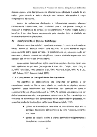 Escalonamento de Processos em Sistemas Computacionais Distribuídos
11
desses estudos. Uma das formas de se alcançar esses objetivos é através de um
melhor gerenciamento e melhor alocação dos recursos relacionados à carga
computacional do sistema.
Assim, as plataformas distribuídas e heterogêneas possuem algumas
características interessantes, que contribuem para a sua grande utilização e
destacam a importância da atividade de escalonamento. A melhor relação custo x
benefício é um dos fatores responsáveis pela atenção dada à atividade de
escalonamento nessas plataformas.
2.3 Escalonamento em Sistemas Distribuídos
O escalonamento é estudado e praticado em áreas do conhecimento onde se
deseja atribuir ou distribuir tarefas para recursos, os quais realizarão algum
processamento sobre esses serviços. O escalonamento de processos pode ser
considerado, de uma maneira bem simplificada, como a atividade responsável pela
alocação dos processos aos processadores.
As pesquisas desenvolvidas sobre esse tema abordam, de modo geral, uma
visão algorítmica do problema (Baumgartner & Wah, 1991; Chapin, 1993; Lüling et
al, 1993; Henderson, 1995; El-Rewini et al., 1995; Alanyali & Hajek, 1995; Xu & Lau,
1997; Schopf, 1997; Beaumont et al, 2003).
2.3.1 Componentes de um Algoritmo de Escalonamento
Os algoritmos de escalonamento são compostos por políticas e por
mecanismos, sendo os últimos responsáveis por manipular os objetivos desses
algoritmos. Esses mecanismos são responsáveis pela definição de como o
escalonamento será efetuado (Song et al, 1997). As políticas são responsáveis por
definir o que deve ser feito para que ocorra o escalonamento. Embora não haja um
consenso na determinação dos componentes de um escalonador de processos, os
seguintes são bastante difundidos na literatura (Shivaratri et al., 1992):
• política de transferência: determina se uma máquina está apta a
participar do processo como emissora ou como receptora, conforme
sua carga;
• política de seleção: escolhe a tarefa a ser transferida (geralmente a
iniciada mais recentemente);
 